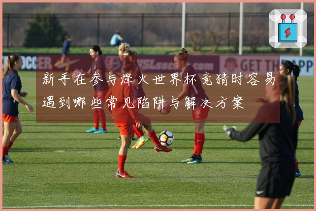 新手在参与烽火世界杯竞猜时容易遇到哪些常见陷阱与解决方案